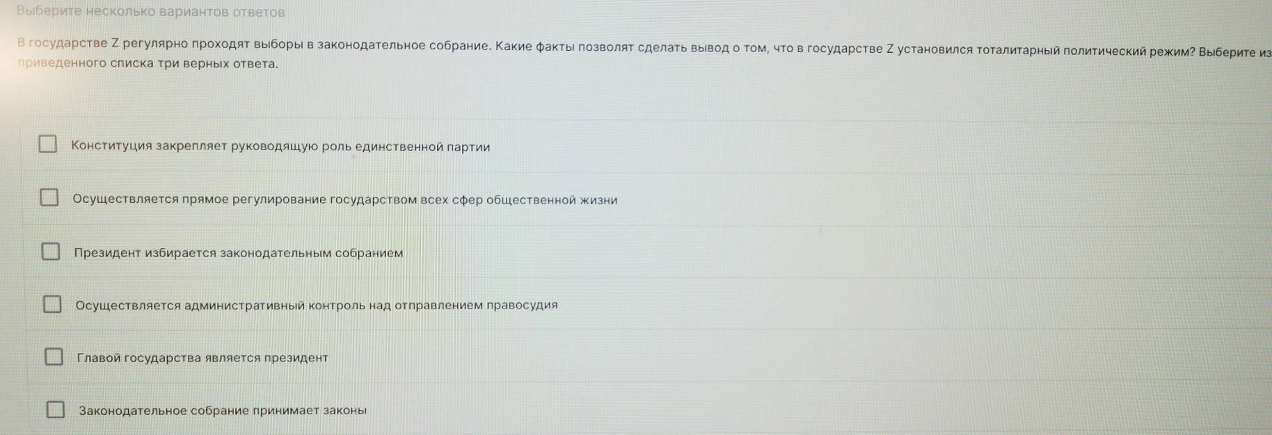 Выберите несколько вариантов ответов
В госудаρстве Ζ регуляρноπрохοдяτ выόборыι в законодательное собрание. Κакие φакτыι πозволяτ сделаτьвыίвод о τом, чτο в государсτве Ζ установился τоτалиτарныιй πолитический режиие Βыιберите из
лриведенного слиска Три верньх ответа.
Конституция закрепляет руководяшуюо роль единственной πартии
Осушествляется прямое регулирование государством всех сфер обШественной жизни
Президент избирается законодательным собранием
Осушествляется административный контроль над отлравлением правосудия
Главой государства является президент
Законодательное собрание принимает законь