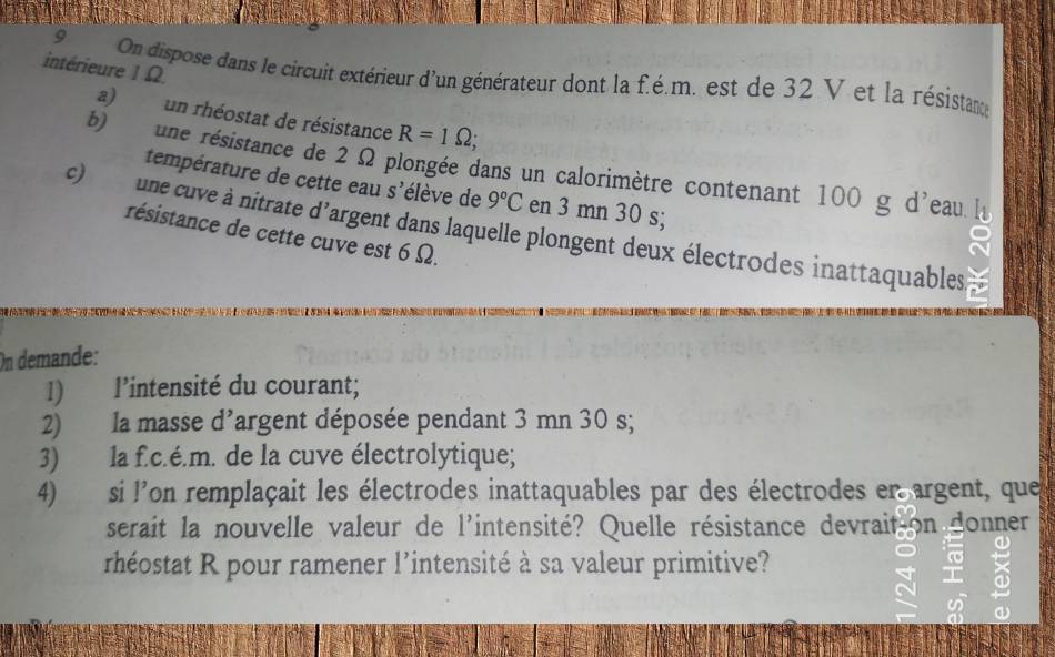 intérieure 1 Ω. 
9 On dispose dans le circuit extérieur d'un générateur dont la f.é.m. est de 32 V et la résistance 
a) un rhéostat de résistance R=1Omega; 
b) une résistance de 2 Ω plongée dans un calorimètre contenant 100 g d'eau 
température de cette eau S' élève de 9°C en 3 mn 30 s; 
c) une cuve à nitrate d'argent dans laquelle plongent deux électrodes inattaquables 
résistance de cette cuve est 6 Ω. 
On demande: 
1) l'intensité du courant; 
2) la masse 1' largent déposée pendant 3 mn 30 s; . 
3) la f.c.é.m. de la cuve électrolytique; 
4) si l'on remplaçait les électrodes inattaquables par des électrodes en argent, que 
serait la nouvelle valeur de l'intensité? Quelle résistance devrait on donner 
rhéostat R pour ramener l’intensité à sa valeur primitive?