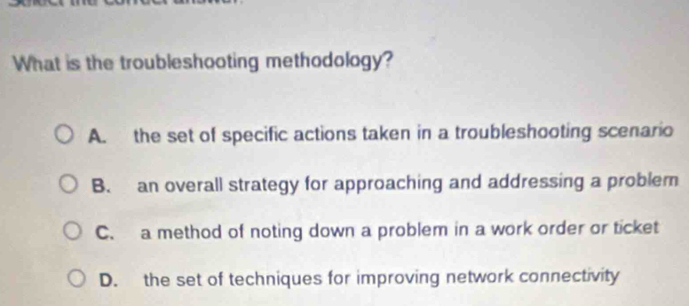 What is the troubleshooting methodology?
A. the set of specific actions taken in a troubleshooting scenario
B. an overall strategy for approaching and addressing a problem
C. a method of noting down a problem in a work order or ticket
D. the set of techniques for improving network connectivity