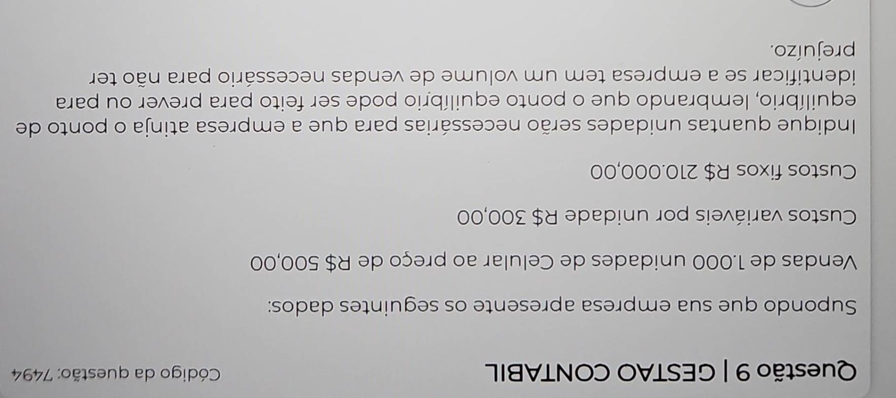 GESTAO CONTABIL Código da questão: 7494 
Supondo que sua empresa apresente os seguintes dados: 
Vendas de 1.000 unidades de Celular ao preço de R$ 500,00
Custos variáveis por unidade R$ 300,00
Custos fixos R$ 210.000,00
Indique quantas unidades serão necessárias para que a empresa atinja o ponto de 
equilíbrio, lembrando que o ponto equilíbrio pode ser feito para prever ou para 
identificar se a empresa tem um volume de vendas necessário para não ter 
prejuízo.