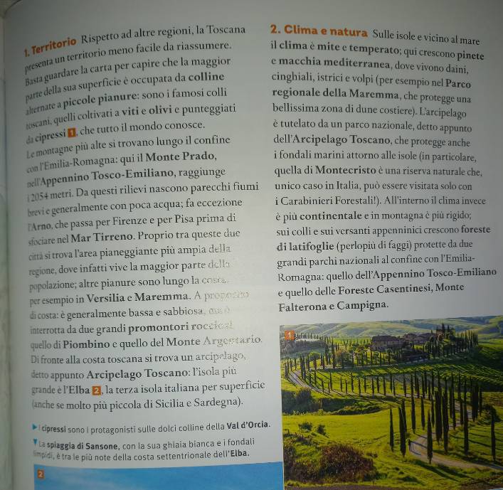 Territorio Rispetto ad altre regioni, la Toscana 2. Clima e natura Sulle isole e vicino al mare
presenta un territorio meno facile da riassumere. il clima è mite e temperato; qui crescono pinete
Basta guardare la carta per capire che la maggior e macchia mediterranea, dove vivono daini,
parte della sua superfície é occupata da colline cinghiali, istrici e volpi (per esempio nel Parco
alternate a piccole pianure: sono i famosi colli regionale della Maremma, che protegge una
toscani, quelli coltivati a viti e olivi e punteggiati bellissima zona di dune costiere). Larcipelago
da cipressiI che tutto il mondo conosce. è tutelato da un parco nazionale, detto appunto
Le montagne più alte si trovano lungo il confine dell'Arcipelago Toscano, che protegge anche
con l'Emilia-Romagna: qui il Monte Prado, i fondali marini attorno alle isole (in particolare,
≌ell'Appennino Tosco-Emiliano, raggiunge quella di Montecristo è una riserva naturale che,
2054 metri. Da questi rilievi nascono parecchi fiumi unico caso in Italia, può essere visitata solo con
levi e generalmente con poca acqua; fa eccezione i Carabinieri Forestali!). All'interno il clima invece
⊥Arno, che passa per Firenze e per Pisa prima di è più continentale e in montagna è piú rigido;
sfociare nel Mar Tirreno. Proprio tra queste duc sui colli e sui versanti appenninici crescono foreste
citá si trova l'area pianeggiante più ampia della di latifoglie (perlopiù di faggi) protette da due
regione, dove infatti vive la maggior parte e grandi parchi nazionali al confine con l'Emilia-
popolazione; altre pianure sono lungo la ct Romagna: quello dell'Appennino Tosco-Emiliano
per esempio in Versilia e Maremma. A proposio e quello delle Foreste Casentinesi, Monte
dicosta: è generalmente bassa e sabbiosa , o  Falterona e Campigna.
interrotta d    grand promo  or   occ    
quello di Piombino e quello del Monte Argestario.
Difronte alla costa toscana si trova un arcipelago,
detto appunto Arcipelago Toscano: l'isola piú
grande è l'Elba á, la terza isola italiana per superficie
(anche se molto più piccola di Sicilia e Sardegna).
I cipressi sono i protagonisti sulle dolci colline della Val d'Orcia.
La spiaggia di Sansone, con la sua ghiaia bianca e i fondali
mpidi, é tra le più note della costa settentrionale dell'Elba.
2