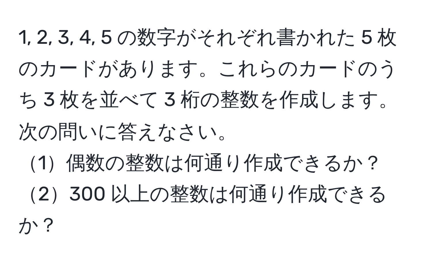 1, 2, 3, 4, 5 の数字がそれぞれ書かれた 5 枚のカードがあります。これらのカードのうち 3 枚を並べて 3 桁の整数を作成します。次の問いに答えなさい。  
1偶数の整数は何通り作成できるか？  
2300 以上の整数は何通り作成できるか？