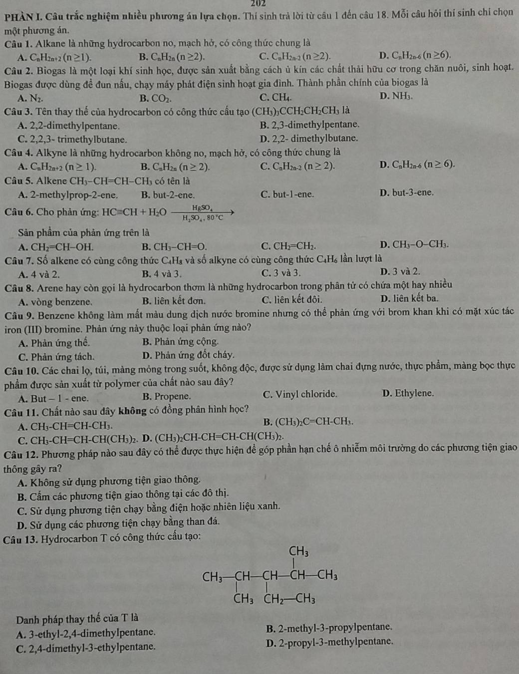 202
PHÀN I. Câu trắc nghiệm nhiều phương án lựa chọn. Thí sinh trả lời từ câu 1 đến câu 18. Mỗi câu hỏi thí sinh chi chọn
một phương án.
Câu 1. Alkane là những hydrocarbon no, mạch hở, có công thức chung là
A. C_nH_2n (n≥ 1). B. C_nH_2n(n≥ 2). C. C_nH_2n-2(n≥ 2). D. C_nH_2n-6(n≥ 6).
Câu 2. Biogas là một loại khí sinh học, được sản xuất bằng cách ủ kín các chất thải hữu cơ trong chăn nuôi, sinh hoạt.
Biogas được dùng đề đun nấu, chạy máy phát điện sinh hoạt gia đình. Thành phần chính của biogas là
A. N_2. B. CO_2. C. CH_4 D. NH₃.
Câu 3. Tên thay thế của hydrocarbon có công thức cấu tạo (CH_3)_3CCH_2CH_2CH_3 là
A. 2,2-dimethylpentane. B. 2,3 3-dimethylpentane.
C. 2,2,3- trimethylbutane. D. 2,2- dimethylbutane.
Câu 4. Alkyne là những hydrocarbon không no, mạch hở, có công thức chung là
A. C_nH_2n+2(n≥ 1). B. C_nH_2n(n≥ 2). C. C_nH_2n-2(n≥ 2). D. C_nH_2n-6(n≥ 6).
Câu 5. Alkene CH_3-CH=CH-CH_3 có tên là
A. 2-methylprop-2-ene. B. but-2-ene. C. but-1-ene.
D. but-3-ene.
Câu 6. Cho phản ứng: HCequiv CH+H_2Oxrightarrow HgSO_4H_2SO_4.80°C
Sản phầm của phản ứng trên là
A. CH_2=CH-OH. B. CH_3-CH=O. C. CH_2=CH_2. D. CH_3-O-CH_3.
Câu 7. Số alkene có cùng công thức C_4H_8 và số alkyne có cùng công thức C_4H_6 lần lượt là
A. 4 và 2. B. 4 và 3. C. 3 và 3. D. 3 và 2.
Câu 8. Arene hay còn gọi là hydrocarbon thơm là những hydrocarbon trong phân tử có chứa một hay nhiều
A. vòng benzene. B. liên kết đơn. C. liên kết đôi. D. liên kết ba.
Câu 9. Benzene không làm mất màu dung dịch nước bromine nhưng có thể phản ứng với brom khan khi có mặt xúc tác
iron (III) bromine. Phản ứng này thuộc loại phản ứng nào?
A. Phản ứng thế. B. Phản ứng cộng.
C. Phản ứng tách. D. Phản ứng đốt cháy.
Câu 10. Các chai lọ, túi, màng mỏng trong suốt, không độc, được sử dụng làm chai đựng nước, thực phẩm, màng bọc thực
phầm được sản xuất từ polymer của chất nào sau đây?
A.  I 3ut-1-6 ne. B. Propene. C. Vinyl chloride. D. Ethylene.
Câu 11. Chất nào sau dây không có đồng phân hình học?
B.
A. CH_3-CH=CH-CH_3. (CH_3)_2C=CH-CH_3.
C. CH_3-CH=CH-CH(CH_3)_2 2. D. (CH₃)₂CH-CH= CH-CH(CH_3)_2
Câu 12. Phương pháp nào sau đây có thể được thực hiện để góp phần hạn chế ô nhiễm môi trường do các phương tiện giao
thông gây ra?
A. Không sử dụng phương tiện giao thông.
B. Cẩm các phương tiện giao thông tại các đô thị.
C. Sử dụng phương tiện chạy bằng điện hoặc nhiên liệu xanh.
D. Sử dụng các phương tiện chạy bằng than đá.
Câu 13. Hydrocarbon T có công thức cầu tạo:
Danh pháp thay thế của T là
A. 3-ethyl-2,4-dimethylpentane. B. 2-methyl-3-propylpentane.
C. 2,4-dimethyl-3-ethylpentane. D. 2-propyl-3-methylpentane.