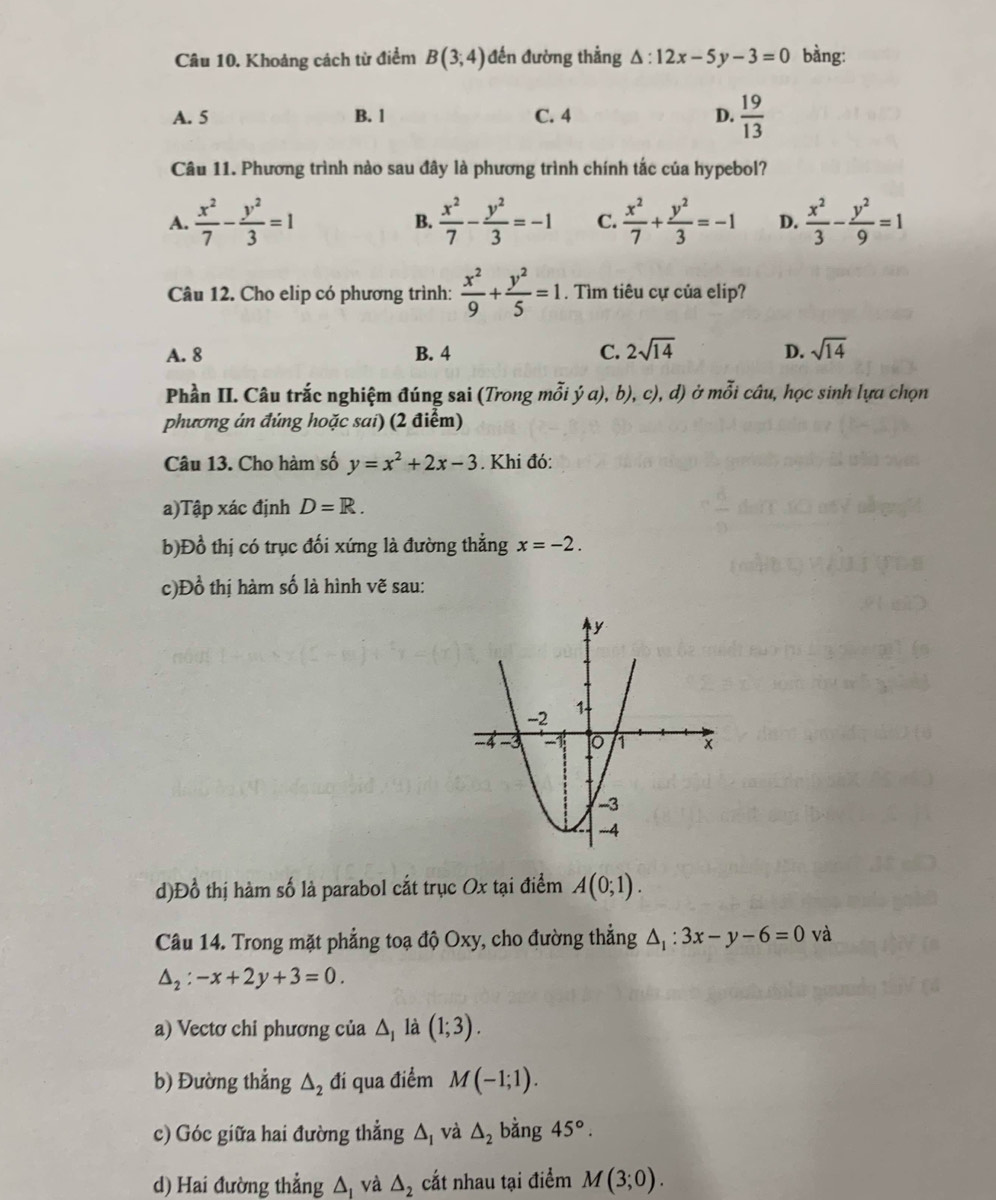 Khoảng cách từ điểm B(3;4) đến đường thẳng △ :12x-5y-3=0 bàng:
A. 5 B. 1 C. 4 D.  19/13 
Câu 11. Phương trình nào sau đây là phương trình chính tắc của hypebol?
A.  x^2/7 - y^2/3 =1 B.  x^2/7 - y^2/3 =-1 C.  x^2/7 + y^2/3 =-1 D.  x^2/3 - y^2/9 =1
Câu 12. Cho elip có phương trình:  x^2/9 + y^2/5 =1. Tìm tiêu cự của elip?
A. 8 B. 4 C. 2sqrt(14) D. sqrt(14)
Phần II. Câu trắc nghiệm đúng sai (Trong mỗi ý a), b), c), d) ở mỗi câu, học sinh lựa chọn
phương án đúng hoặc sai) (2 điểm)
Câu 13. Cho hàm số y=x^2+2x-3. Khi đó:
a)Tập xác định D=R.
b)Đồ thị có trục đối xứng là đường thẳng x=-2.
c)Đồ thị hàm số là hình vẽ sau:
d)Đồ thị hàm số là parabol cắt trục Ox tại điểm A(0;1).
Câu 14. Trong mặt phẳng toạ độ Oxy, cho đường thẳng △ _1:3x-y-6=0 và
△ _2:-x+2y+3=0.
a) Vectơ chi phương của △ là (1;3).
b) Đường thẳng △ _2 đi qua điểm M(-1;1).
c) Góc giữa hai đường thẳng △ _1 và △ _2 bằng 45°.
d) Hai đường thẳng △ _1 và △ _2 cắt nhau tại điểm M(3;0).