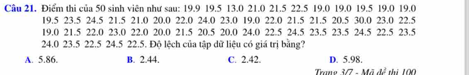 Điểm thi của 50 sinh viên như sau: 19.9 19.5 13.0 21.0 21.5 22.5 19.0 19.0 19.5 19.0 19.0
19.5 23.5 24.5 21.5 21.0 20.0 22.0 24.0 23.0 19.0 22.0 21.5 21.5 20.5 30.0 23.0 22.5
19.0 21.5 22.0 23.0 22.0 20.0 21.5 20.5 20.0 24.0 22.5 24.5 23.5 23.5 24.5 22.5 23.5
24.0 23.5 22.5 24.5 22.5. Độ lệch của tập dữ liệu có giá trị bằng?
A. 5.86. B. 2.44. C. 2.42. D. 5.98.
Trang 3/7 - Mã đề thị 100