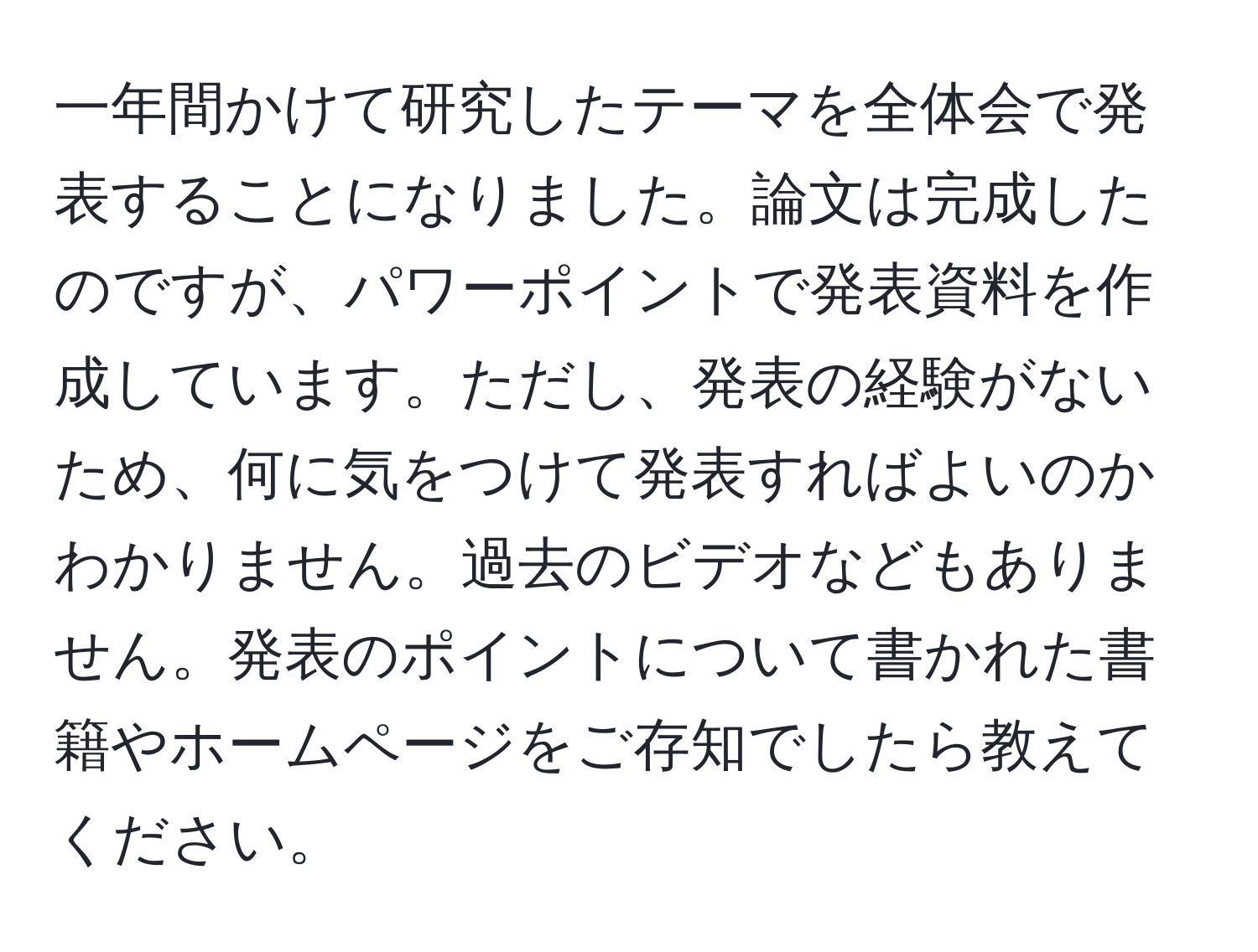 一年間かけて研究したテーマを全体会で発表することになりました。論文は完成したのですが、パワーポイントで発表資料を作成しています。ただし、発表の経験がないため、何に気をつけて発表すればよいのかわかりません。過去のビデオなどもありません。発表のポイントについて書かれた書籍やホームページをご存知でしたら教えてください。