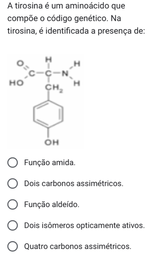 A tirosina é um aminoácido que
compõe o código genético. Na
tirosina, é identificada a presença de:
Função amida.
Dois carbonos assimétricos.
Função aldeído.
Dois isômeros opticamente ativos.
Quatro carbonos assimétricos.