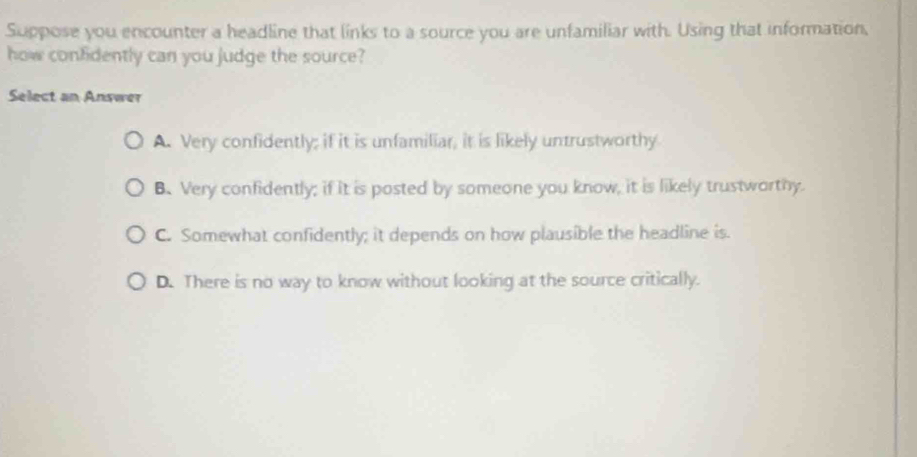 Suppose you encounter a headline that links to a source you are unfamiliar with. Using that information,
how confidently can you judge the source?
Select an Answer
A. Very confidently; if it is unfamiliar, it is likely untrustworthy
B. Very confidently; if it is posted by someone you know, it is likely trustworthy.
C. Somewhat confidently; it depends on how plausible the headline is.
D. There is no way to know without looking at the source critically.