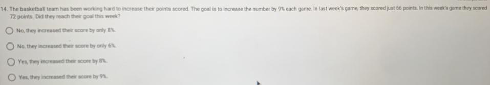 The basketball team has been working hard to increase their points scored. The goal is to increase the number by 9% each game. In last week's game, they scored just 66 points. In this week's game they scored
72 points. Did they reach their goal this week?
No, they increased their score by only 8%.
No, they increased their score by only 6%.
Yes, they increased their score by 8%.
Yes, they increased their score by 9%.