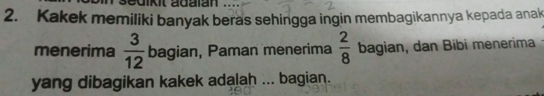 uikit adalan . 
2. Kakek memiliki banyak beras sehingga ingin membagikannya kepada anak 
menerima  3/12  bagian, Paman menerima  2/8  bagian, dan Bibi menerima 
yang dibagikan kakek adalah ... bagian.