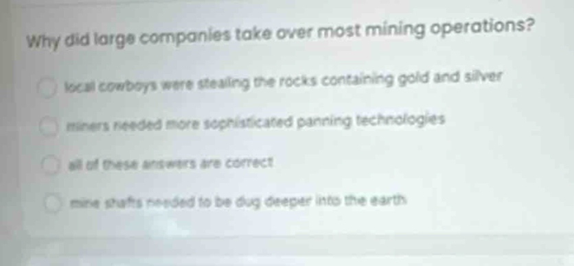 Why did large companies take over most mining operations?
local cowboys were stealing the rocks containing gold and silver
miners needed more sophisticated panning technologies
all of these answers are correct
mine shafts needed to be dug deeper into the earth