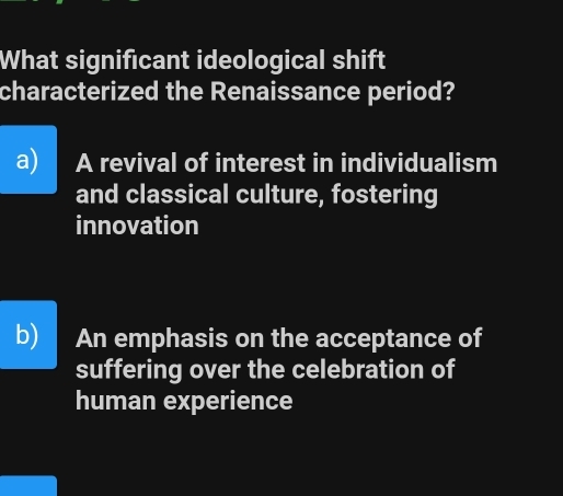 What significant ideological shift
characterized the Renaissance period?
a) A revival of interest in individualism
and classical culture, fostering
innovation
b) An emphasis on the acceptance of
suffering over the celebration of
human experience