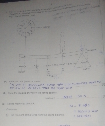 3 ' shows a sludent standing on a unstorm plane of longth 4 5m 4
The plane is piveted at if and etteched to a stiring belence that belances it honizontally
Fig. 3. 1 is not drawn to scale
(a) State the principle of moments.
_
(b) State the reading shown on the spring balance.
reading '_
_
_
(c) Taking moments about P.
Calculate
(i) the moment of the force from the spring balance.