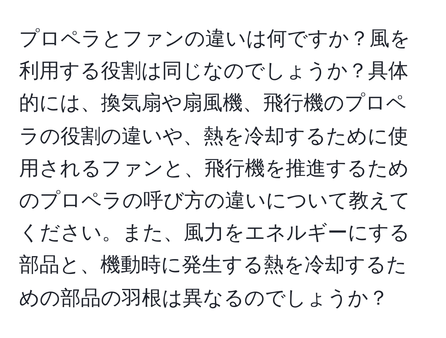 プロペラとファンの違いは何ですか？風を利用する役割は同じなのでしょうか？具体的には、換気扇や扇風機、飛行機のプロペラの役割の違いや、熱を冷却するために使用されるファンと、飛行機を推進するためのプロペラの呼び方の違いについて教えてください。また、風力をエネルギーにする部品と、機動時に発生する熱を冷却するための部品の羽根は異なるのでしょうか？