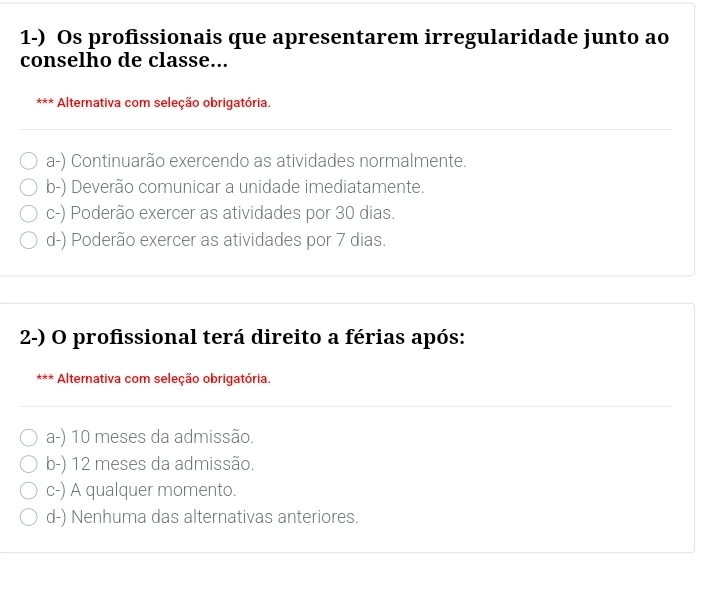 Os profissionais que apresentarem irregularidade junto ao
conselho de classe...
*** Alternativa com seleção obrigatória.
a-) Continuarão exercendo as atividades normalmente.
b-) Deverão comunicar a unidade imediatamente.
c-) Poderão exercer as atividades por 30 dias.
d-) Poderão exercer as atividades por 7 dias.
2-) O profissional terá direito a férias após:
< × Alternativa com seleção obrigatória.
 a-) 10 meses da admissão.
b-) 12 meses da admissão.
c-) A qualquer momento.
d-) Nenhuma das alternativas anteriores.