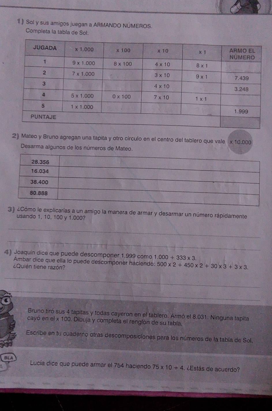 1》 Sol y sus amigos juegan a ARMANDO NÚMEROS.
Completa la tabla de Sol.
2) Mateo y Bruno agregan una tapita y otro círculo en el centro del tablero que vale * 10.000
Desarma algunos de los números de Mateo.
3) ¿Cómo le explicarías a un amigo la manera de armar y desarmar un número rápidamente
usando 1, 10, 100 y 1.000?
_
_
_
4) Joaquín dice que puede descomponer 1.999 como 1.000+333* 3.
Ámbar dice que ella lo puede descomponer haciendo: 500* 2+450* 2+30* 3+3* 3.
¿Quién tiene razón?
_
_
Bruno tiró sus 4 tapitas y todas cayeron en el tablero. Armó el 8.031. Ninguna tapita
cayó en el x 100. Dibuja y completa el renglón de su tabla.
Escribe en tu cuaderno otras descomposiciones para los números de la tabla de Sol.
BLA
Lucía dice que puede armar el 754 haciendo 75* 10+4 ¿Estás de acuerdo?