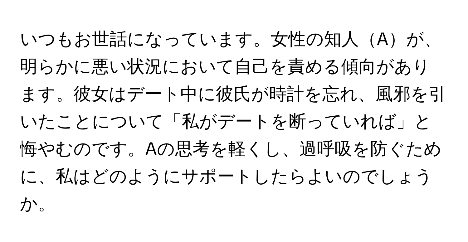 いつもお世話になっています。女性の知人Aが、明らかに悪い状況において自己を責める傾向があります。彼女はデート中に彼氏が時計を忘れ、風邪を引いたことについて「私がデートを断っていれば」と悔やむのです。Aの思考を軽くし、過呼吸を防ぐために、私はどのようにサポートしたらよいのでしょうか。