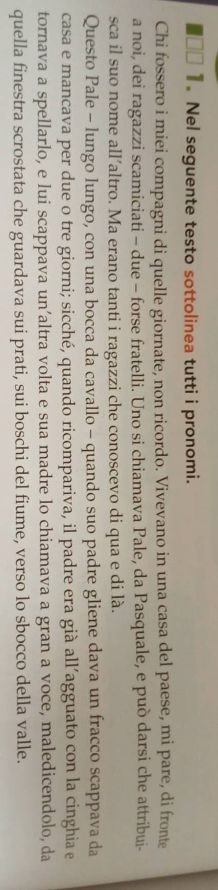 Nel seguente testo sottolinea tutti i pronomi. 
Chi fossero i miei compagni di quelle giornate, non ricordo. Vivevano in una casa del paese, mi pare, di fronte 
a noi, dei ragazzi scamiciati - due - forse fratelli. Uno si chiamava Pale, da Pasquale, e può darsi che attribui- 
sca il suo nome all’altro. Ma erano tanti i ragazzi che conoscevo di qua e di là. 
Questo Pale - lungo lungo, con una bocca da cavallo - quando suo padre gliene dava un fracco scappava da 
casa e mancava per due o tre giorni; sicché, quando ricompariva, il padre era già all’agguato con la cinghia e 
tornava a spellarlo, e lui scappava un’altra volta e sua madre lo chiamava a gran a voce, maledicendolo, da 
quella finestra scrostata che guardava sui prati, sui boschi del fiume, verso lo sbocco della valle.