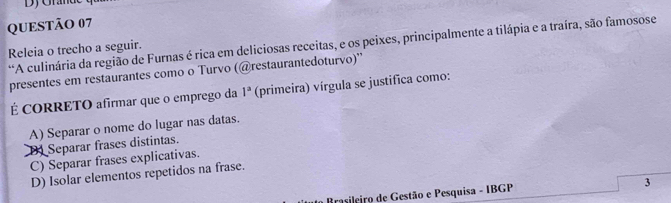 A culinária da região de Furnas é rica em deliciosas receitas, e os peixes, principalmente a tilápia e a traíra, são famosose
Releia o trecho a seguir.
presentes em restaurantes como o Turvo (@restaurantedoturvo)''
É CORRETO afirmar que o emprego da 1^a (primeira) vírgula se justifica como:
A) Separar o nome do lugar nas datas.
D Separar frases distintas.
C) Separar frases explicativas.
D) Isolar elementos repetidos na frase.
Brasileiro de Gestão e Pesquisa - IBGP
3