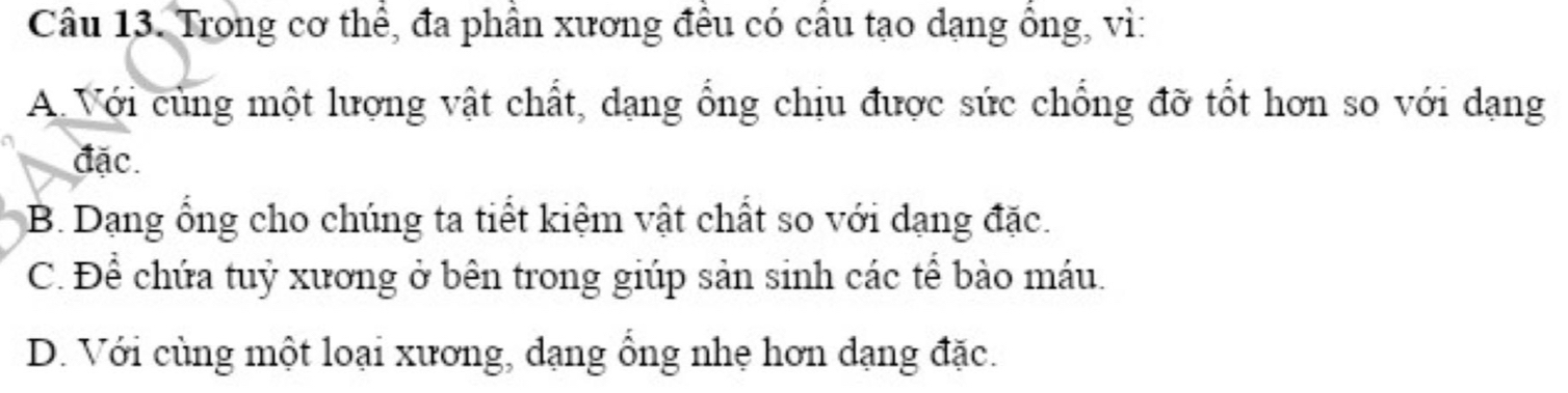 Trong cơ thể, đa phần xương đều có cầu tạo dạng ổng, vì:
A. Với cùng một lượng vật chất, dạng ổng chịu được sức chống đỡ tốt hơn so với dạng
đặc.
B. Dạng ổng cho chúng ta tiết kiệm vật chất so với dạng đặc.
C. Để chứa tuỷ xương ở bên trong giúp sản sinh các tể bào máu.
D. Với cùng một loại xương, dạng ông nhẹ hơn dạng đặc.