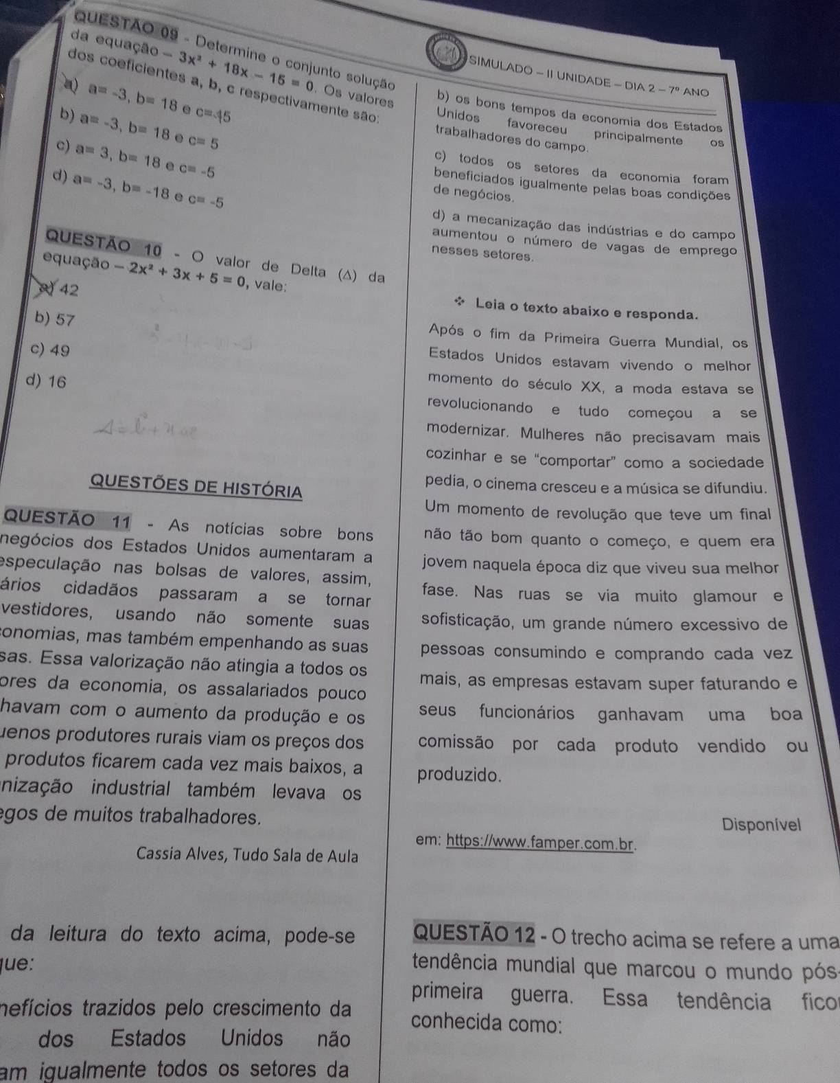 Determine o conjunto solução
da equação -3x^2+18x-15=0 Os valores
SIMULADO - II UNIDADE - DIA 2-7° ANO
a=-3,b=18. c=45
dos coeficientes a, b, c respectivamente são Unidos favoreceu principalmente os
b) os bons tempos da economia dos Estados
b) a=-3,b=18. c=5
trabalhadores do campo
c) a=3,b=18 e c=-5
c) todos os setores da economia foram
beneficiados igualmente pelas boas condições
d) a=-3,b=-18 e c=-5
de negócios.
d) a mecanização das indústrias e do campo
aumentou o número de vagas de emprego
nesses setores.
QUESTÃO 10 - O valor de Delta (Δ) da
equação -2x^2+3x+5=0 , vale:
42
* Leia o texto abaixo e responda.
b) 57 Após o fim da Primeira Guerra Mundial, os
c) 49
Estados Unidos estavam vivendo o melhor
d) 16
momento do século XX, a moda estava se
revolucionando e tudo começou a se
modernizar. Mulheres não precisavam mais
cozinhar e se “comportar” como a sociedade
QUESTÕES DE HISTÓRIA
pedia, o cinema cresceu e a música se difundiu.
Um momento de revolução que teve um final
QUESTÃO 11 - As notícias sobre bons tão tão bom quanto o começo, e quem era
negócios dos Estados Unidos aumentaram a jovem naquela época diz que viveu sua melhor
especulação nas bolsas de valores, assim,
ários cidadãos passaram a se tornar
fase. Nas ruas se via muito glamour e
vestidores, usando não somente suas sofisticação, um grande número excessivo de
conomias, mas também empenhando as suas pessoas consumindo e comprando cada vez
sas. Essa valorização não atingia a todos os mais, as empresas estavam super faturando e
ores da economia, os assalariados pouco
havam com o aumento da produção e os seus funcionários ganhavam uma boa
Juenos produtores rurais viam os preços dos comissão por cada produto vendido ou
produtos ficarem cada vez mais baixos, a produzido.
nização industrial também levava os
gos de muitos trabalhadores. Disponível
em: https://www.famper.com.br.
Cassia Alves, Tudo Sala de Aula
da leitura do texto acima, pode-se  QUESTÃO 12 - O trecho acima se refere a uma
lue: tendência mundial que marcou o mundo pós
primeira guerra. Essa tendência fico
mefícios trazidos pelo crescimento da conhecida como:
dos Estados Unidos não
am igualmente todos os setores da