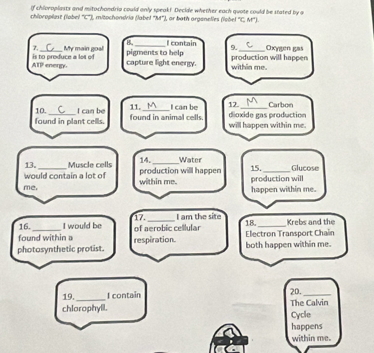 lf chloroplasts and mitochandria could only speak! Decide whether each quote could be stated by a 
chloroplast (label “ C ”), mitochondria (label “ M ”), or both organelles (label “C, M ”). 
8,_ I contain 
7. My main goal Oxygen gas 
is to produce a lot of pigments to help 9. production will happen 
ATP energy capture light energy. within me. 
10. I can be 11._ I can be 12._ Carbon 
found in plant cells. found in animal cells. dioxide gas production 
will happen within me. 
13. _Muscle cells 14. _Water 
production will happen 15._ Glucose 
would contain a lot of within me. 
production will 
me. happen within me. 
17. I am the site 
16. _I would be of aerobic cellular 18._ Krebs and the 
found within a respiration. Electron Transport Chain 
photosynthetic protist. both happen within me. 
19._ I contain 20._ 
chlorophyll. The Calvin 
Cycle 
happens 
within me.