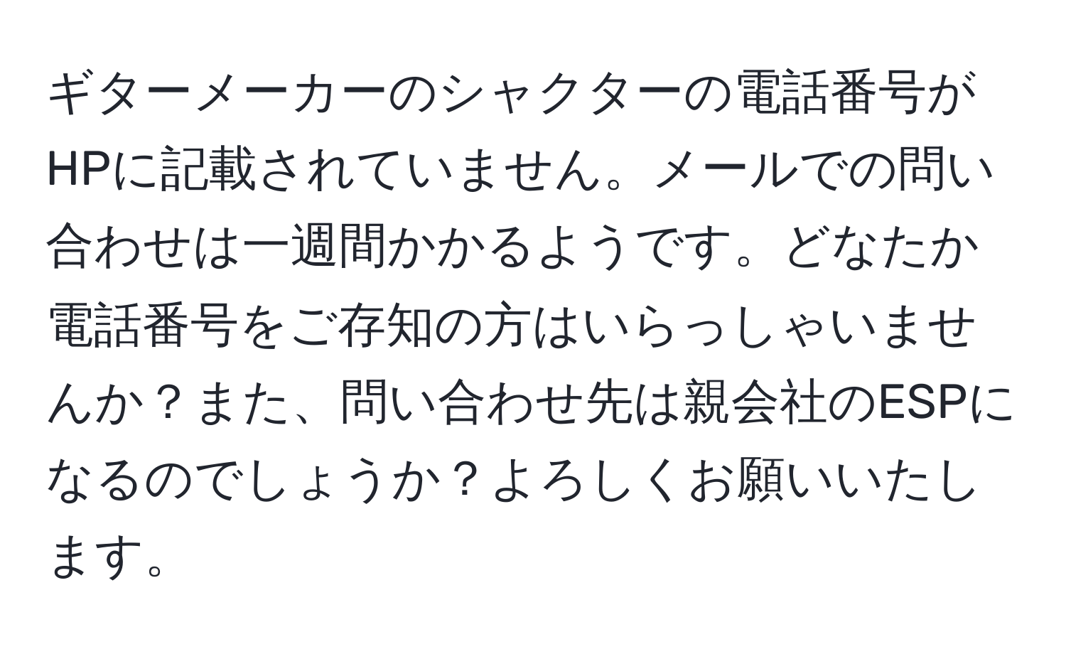 ギターメーカーのシャクターの電話番号がHPに記載されていません。メールでの問い合わせは一週間かかるようです。どなたか電話番号をご存知の方はいらっしゃいませんか？また、問い合わせ先は親会社のESPになるのでしょうか？よろしくお願いいたします。