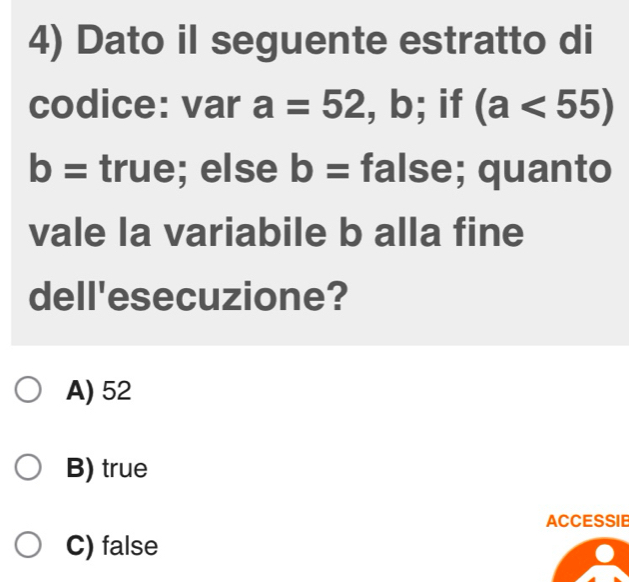 Dato il seguente estratto di
codice: var a=52 , b; if (a<55)
b= true; else b= false; quanto
vale la variabile b alla fine
dell'esecuzione?
A) 52
B) true
ACCESSIE
C) false