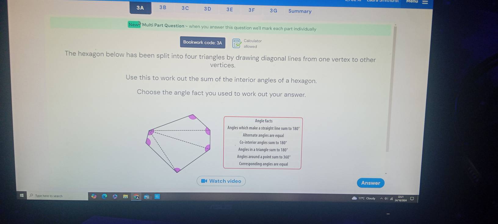 3A 3 B 3C 3D 3 E 3 F 3G Summary
News Multi Part Question - when you answer this question we'll mark each part individually
Calculator
Bookwork code: 3A allowed
The hexagon below has been split into four triangles by drawing diagonal lines from one vertex to other
vertices.
Use this to work out the sum of the interior angles of a hexagon.
Choose the angle fact you used to work out your answer.
Angle facts
Angles which make a straight line sum to 180°
Alternate angles are equal
Co-interior angles sum to 180°
Angles in a triangle sum to 180°
Angles around a point sum t 360°
Corresponding angles are equal
■4 Watch video Answer
O Type here to search
11°C Cloudy