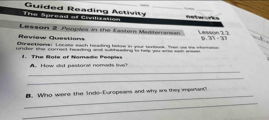 DATE CUASS 
Guided Reading Activity _networks 
The Spread of Civilization 
Lesson 2 Peoples in the Eastern Mediterranean Lesson 2.2 
Review Questions p. 31 - 37 
Directions: Locate each heading below in your textbook. Then use the information 
under the correct heading and subheading to help you write each answer. 
1. The Role of Nomadic Peoples 
A. How did pastoral nomads live? 
_ 
_ 
_ 
B. Who were the Indo-Europeans and why are they important? 
_