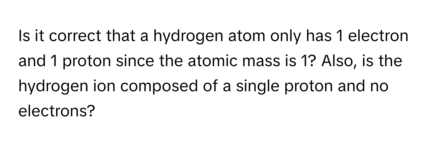 Is it correct that a hydrogen atom only has 1 electron and 1 proton since the atomic mass is 1? Also, is the hydrogen ion composed of a single proton and no electrons?