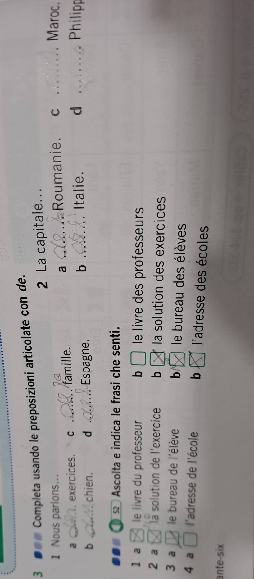 3 #=« Completa usando le preposizioni articolate con de.
2 La capitale..
1 Nous parlons... _Roumanie. C _Maroc.
a _exercices. C _famille.
a
b _chien. d _Espagne.
b _Italie. d _Philipp
2 Ascolta e indica le frasi che senti.
1 a le livre du professeur b le livre des professeurs 
2 a là solution de l'exercice b la solution des exercices
3 a le bureau de l'élève b le bureau des élèves
b
4 a l'adresse de l'école l'adresse des écoles
ante-six