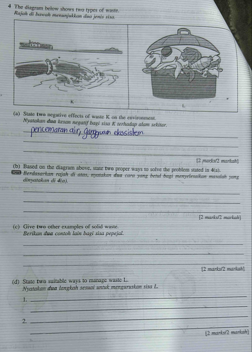 The diagram below shows two types of waste. 
Rajah di bawah menunjukkan dua jenis sisa. 
(a) State two negative effects of waste K on the environment. 
Nyatakan dua kesan negatif bagi sisa K terhadap alam sekitar. 
_ 
_ 
_ 
[2 marks/2 markah] 
(b) Based on the diagram above, state two proper ways to solve the problem stated in 4(a). 
Berdasarkan rajah di atas, nyatakan dua cara yang betul bagi menyelesaikan masalah yang 
dinyatakan di 4(a). 
_ 
_ 
_ 
[2 marks12 markah] 
(c) Give two other examples of solid waste. 
Berikan dua contoh lain bagi sisa pepejal. 
_ 
_ 
_ 
[2 marks/2 markah] 
(d) State two suitable ways to manage waste L. 
Nyatakan dua langkah sesuai untuk menguruskan sisa L. 
_ 
1. 
_ 
_ 
2. 
_ 
[2 marks/2 markah]