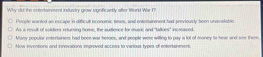 Why did the entertainment industry grow significantly after World War I?
People wanted an escape in difficult economic times, and entertainment had previously been unavailable.
As a result of soldiers returning home, the audience for music and “talkies” increased.
Many popular entertainers had been war heroes, and people were willing to pay a lot of money to hear and see them.
New inventions and innovations improved access to various types of entertainment.