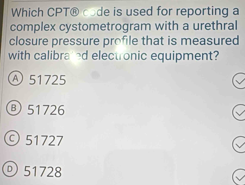 Which CPT® code is used for reporting a
complex cystometrogram with a urethral
closure pressure profile that is measured
with calibrated electronic equipment?
Ⓐ 51725
⑧ 51726
©51727
® 51728