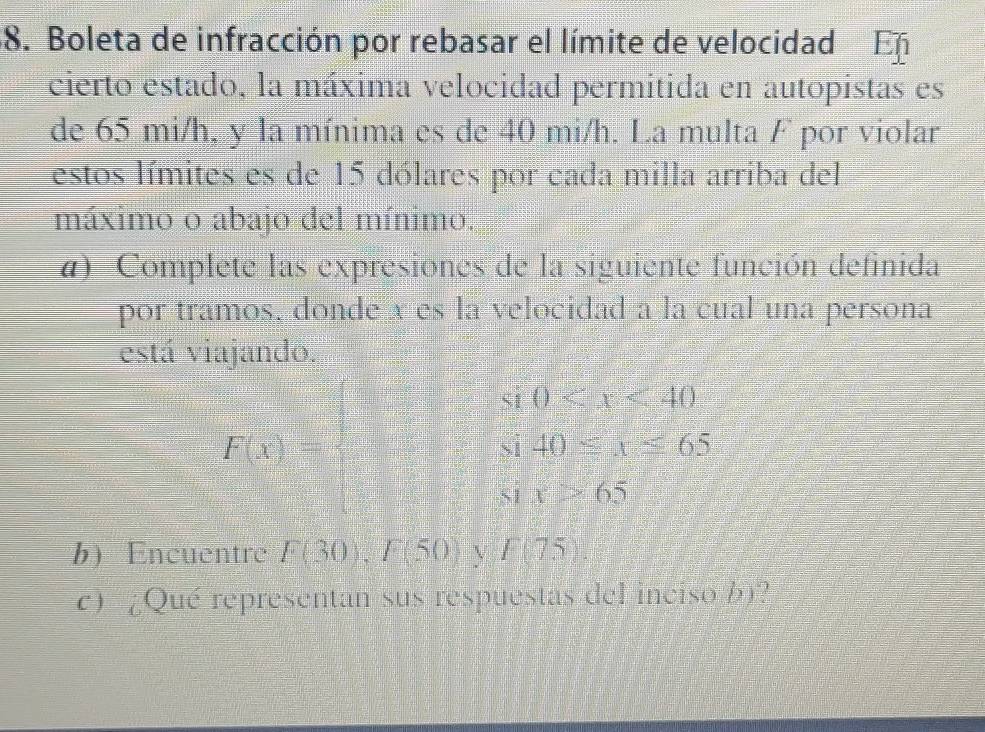 Boleta de infracción por rebasar el límite de velocidad En 
cierto estado, la máxima velocidad permitida en autopistas es 
de 65 mi/h, y la mínima es de 40 mi/h. La multa F por violar 
estos límites es de 15 dólares por cada milla arriba del 
máximo o abajo del mínimo. 
a) Complete las expresiones de la siguiente función definida 
por tramos, donde x es la velocidad a la cual una persona 
está viajando. 
S1 0
i40≤ x≤ 65
F(x)=□ 51 x>65
1 
b Encuentre F(30), F(50) V F(75). 
c) ¿Qué representan sus respuestas del inciso b)?