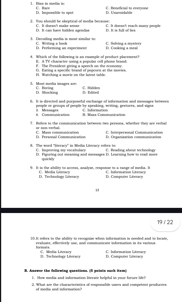 Bias in media is:
C. Rare C. Beneficial to everyone
D. Impossible to spot D. Unavoidable
2. You should be skeptical of media because:
C. It doesn’t make sense C. It doesn't reach many people
D. It can have hidden agendas D. It is full of lies
3. Decoding media is most similar to:
C. Writing a book C. Solving a mystery
D. Performing an experiment D. Cooking a meal
4. Which of the following is an example of product placement?
E. A TV character using a popular cell phone brand.
F. The President giving a speech on the economy.
G. Eating a specific brand of popcorn at the movies.
H. Watching a movie on the latest table.
5. Most media images are:
C. Boring C. Hidden
D. Shocking D. Edited
6. It is directed and purposeful exchange of information and messages between
people or groups of people by speaking, writing, gestures, and signs
3. Messages C. Information
4. Communication B. Mass Communication
7. Refers to the communication between two persons, whether they are verbal
or non-verbal.
C. Mass communication C. Interpersonal Communication
D. Personal Communication D. Organization communication
8. The word “literacy” in Media Literacy refers to:
C. Improving my vocabulary C. Reading about technology
D. Figuring out meaning and messages D. Learning how to read more
quickly
9. It is the ability to access, analyze, response to a range of media. It
C. Media Literacy C. Information Literacy
D. Technology Literacy D. Computer Literacy
13
19 / 22
10.It refers to the ability to recognize when information is needed and to locate,
evaluate, effectively use, and communicate information in its various
formats.
C. Media Literacy C. Information Literacy
D. Technology Literacy D. Computer Literacy
B. Answer the following questions. (5 points each item)
1. How media and information literate helpful in your future life?
2. What are the characteristics of responsible users and competent producers
of media and information?