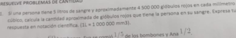 résuélve problémas de cantibad 
1 Si una persona tíene 5 litros de sangre y aproximadamente 4 500:000 gióbulos rojos en cada milímetro 
cúbico, calcula la cantidad aproximada de gióbulos rojos que tiene la persona en su sangre. Expresa tu 
respuesta en notación científica. (1L=1000000mm3). 
t comió 1/5 de los bombones y Ana 1 /2.