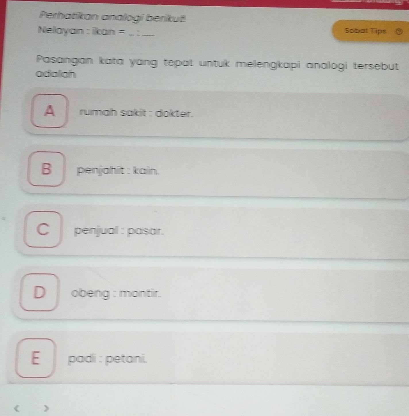 Perhatikan analogi berikut.
Nelayan : ikan =_ Sobat Tips
Pasangan kata yang tepat untuk melengkapi analogi tersebut
adolah
A rumah sakit : dokter.
B penjahit : kain.
C 1 penjual : pasar.
D obeng : montir.
E padi : petani.
a >