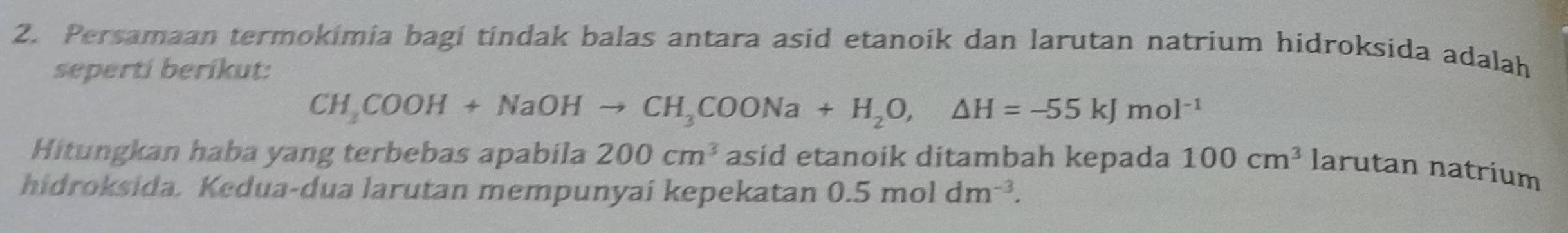 Persamaan termokimia bagi tindak balas antara asid etanoik dan larutan natrium hidroksida adalah 
seperti berikut:
CH_3COOH+NaOHto CH_3COONa+H_2O,△ H=-55kJmol^(-1)
Hitungkan haba yang terbebas apabila 200cm^3 asid etanoik ditambah kepada 100cm^3larutan natrium 
hidroksida. Kedua-dua larutan mempunyai kepekatan 0.5moldm^(-3).