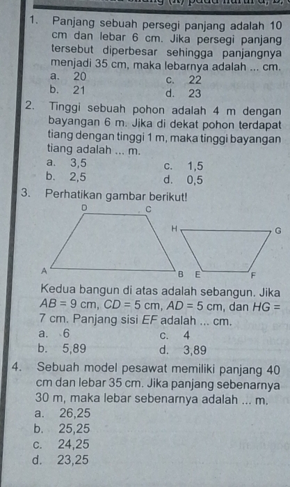 Panjang sebuah persegi panjang adalah 10
cm dan lebar 6 cm. Jika persegi panjang
tersebut diperbesar sehingga panjangnya
menjadi 35 cm, maka lebarnya adalah ... cm.
a. 20 c. 22
b. 21 d. 23
2. Tinggi sebuah pohon adalah 4 m dengan
bayangan 6 m. Jika di dekat pohon terdapat
tiang dengan tinggi 1 m, maka tinggi bayangan
tiang adalah ... m.
a. 3,5 c. 1,5
b. 2,5 d. 0,5
3. Perhatikan gambar berikut!
Kedua bangun di atas adalah sebangun. Jika
AB=9cm, CD=5cm, AD=5cm , dan HG=
7 cm. Panjang sisi EF adalah ... cm.
a. 6 c. 4
b. 5,89 d. 3,89
4. Sebuah model pesawat memiliki panjang 40
cm dan lebar 35 cm. Jika panjang sebenarnya
30 m, maka lebar sebenarnya adalah ... m.
a. 26,25
b. 25,25
c. 24,25
d. 23,25