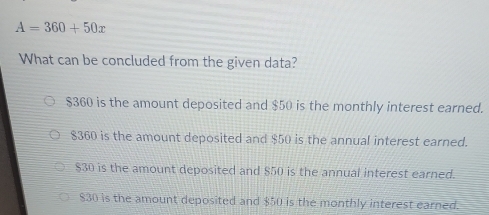 A=360+50x
What can be concluded from the given data?
$360 is the amount deposited and $50 is the monthly interest earned.
$360 is the amount deposited and $50 is the annual interest earned.
$30 is the amount deposited and $50 is the annual interest earned.
$30 is the amount deposited and $50 is the monthly interest earned.