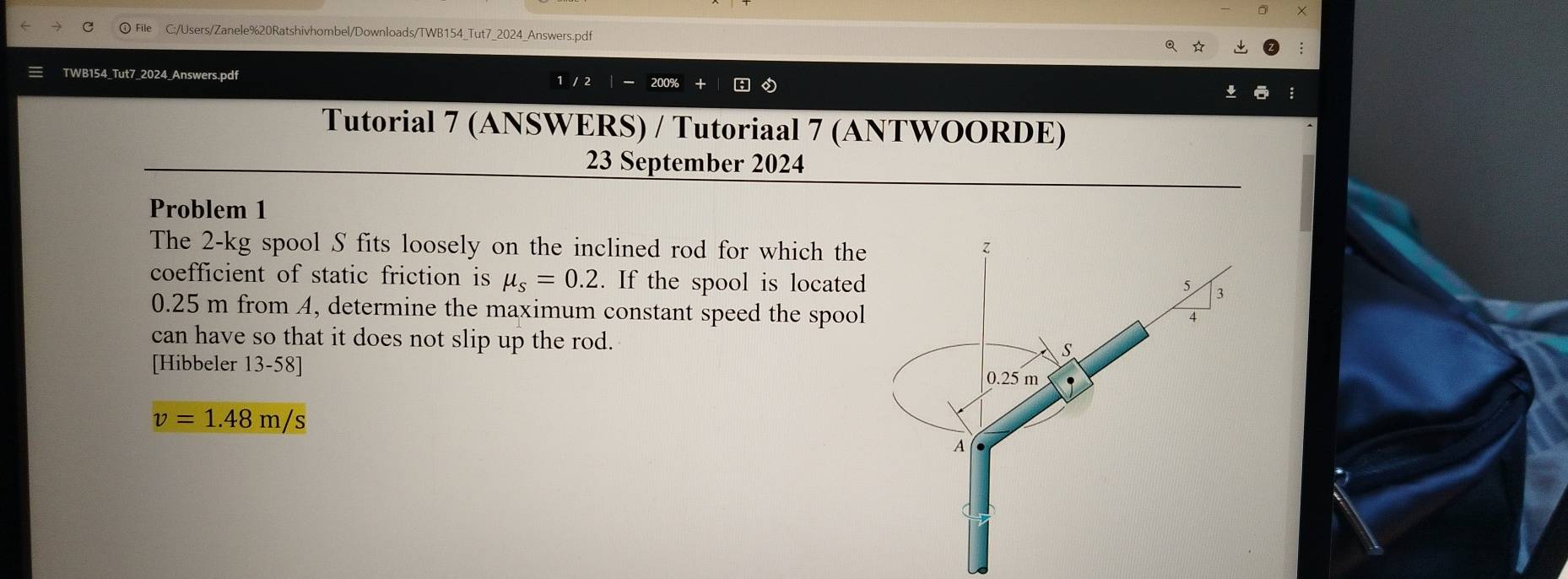 ) File C:/Users/Zanele%20Ratshivhombel/Downloads/TWB154_Tut7_2024_Answers.pdf 
q ☆ 
TWB154_Tut7_2024_Answers.pdf 1 / 2 
Tutorial 7 (ANSWERS) / Tutoriaal 7 (ANTWOORDE) 
23 September 2024 
Problem 1 
The 2-kg spool S fits loosely on the inclined rod for which the 
coefficient of static friction is mu _s=0.2. If the spool is located
0.25 m from A, determine the maximum constant speed the spool 
can have so that it does not slip up the rod. 
[Hibbeler 13-58]
v=1.48m/s