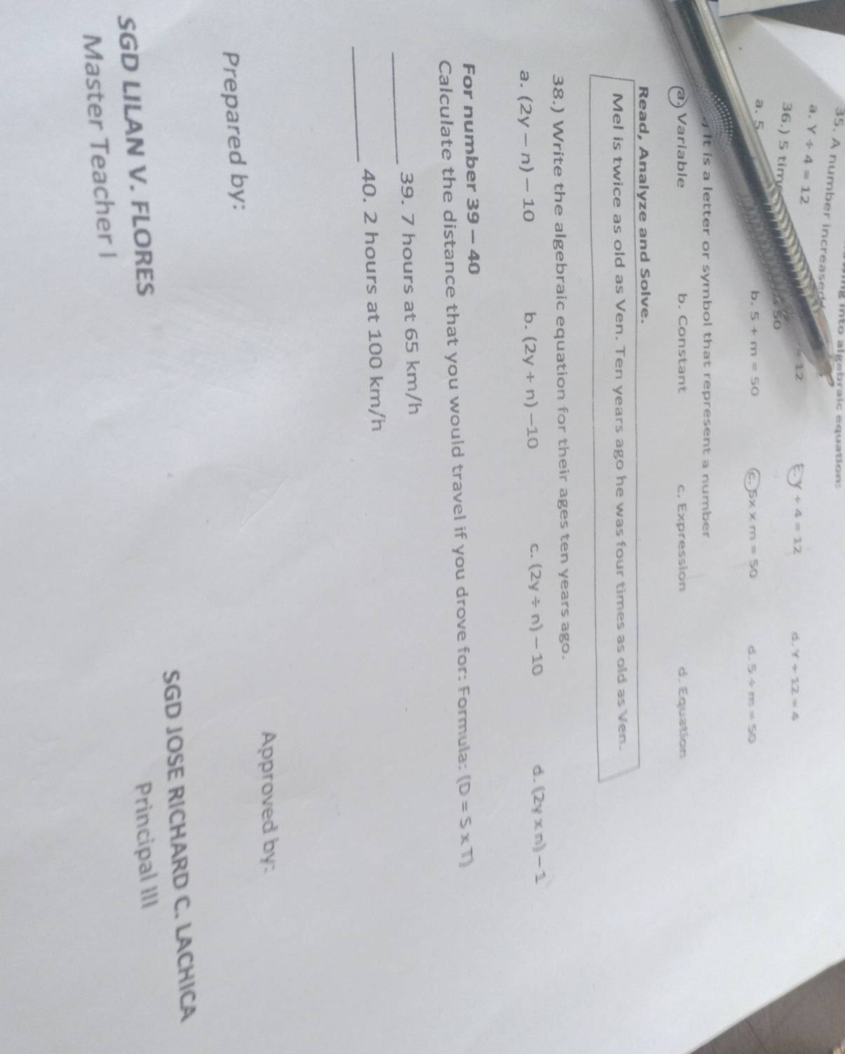 into algebraic equation:
35. A number increased
a. Y/ 4=12
=12
+4=12
d. Y+12=4
36.) 5 tim 5x* m=50 d. 5/ m=50
a. 5
b. 5+m=50
C
It is a letter or symbol that represent a number .
Variable b. Constant c. Expression d. Equation
Read, Analyze and Solve.
Mel is twice as old as Ven. Ten years ago he was four times as old as Ven.
38.) Write the algebraic equation for their ages ten years ago.
C. (2y/ n)-10 d. (2y* n)-1
a. (2y-n)-10
b. (2y+n)-10
For number 39-40 
Calculate the distance that you would travel if you drove for: Formula: (D=S* T)
_
39. 7 hours at 65 km/h
_
40. 2 hours at 100 km/h
Approved by:
Prepared by:
SGD JOSE RICHARD C. LACHICA
SGD LILAN V. FLORES
Principal III
Master Teacher I