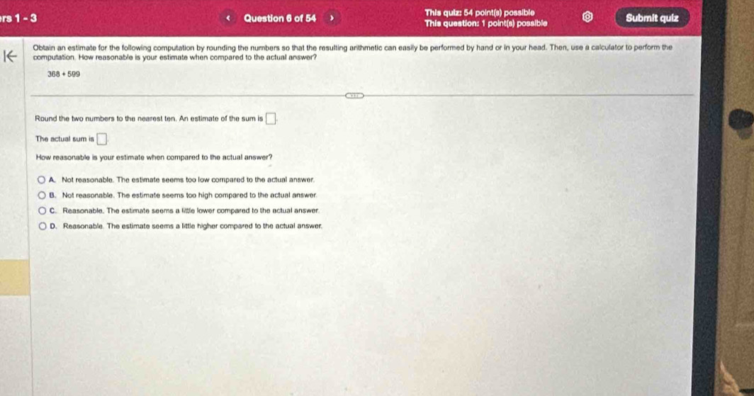 This quiz: 54 point(s) possible
rs 1 - 3 Question 6 of 54 This question: 1 point(s) possible Submit quiz
Obtain an estimate for the following computation by rounding the numbers so that the resulting arithmetic can easily be performed by hand or in your head. Then, use a calculator to perform the
computation. How reasonable is your estimate when compared to the actual answer?
368+599
Round the two numbers to the nearest ten. An estimate of the sum is □. 
The actual sum is □ 
How reasonable is your estimate when compared to the actual answer?
A. Not reasonable. The estimate seems too low compared to the actual answer.
B. Not reasonable. The estimate seems too high compared to the actual answer.
C. Reasonable. The estimate seems a little lower compared to the actual answer
D. Reasonable. The estimate seems a little higher compared to the actual answer.