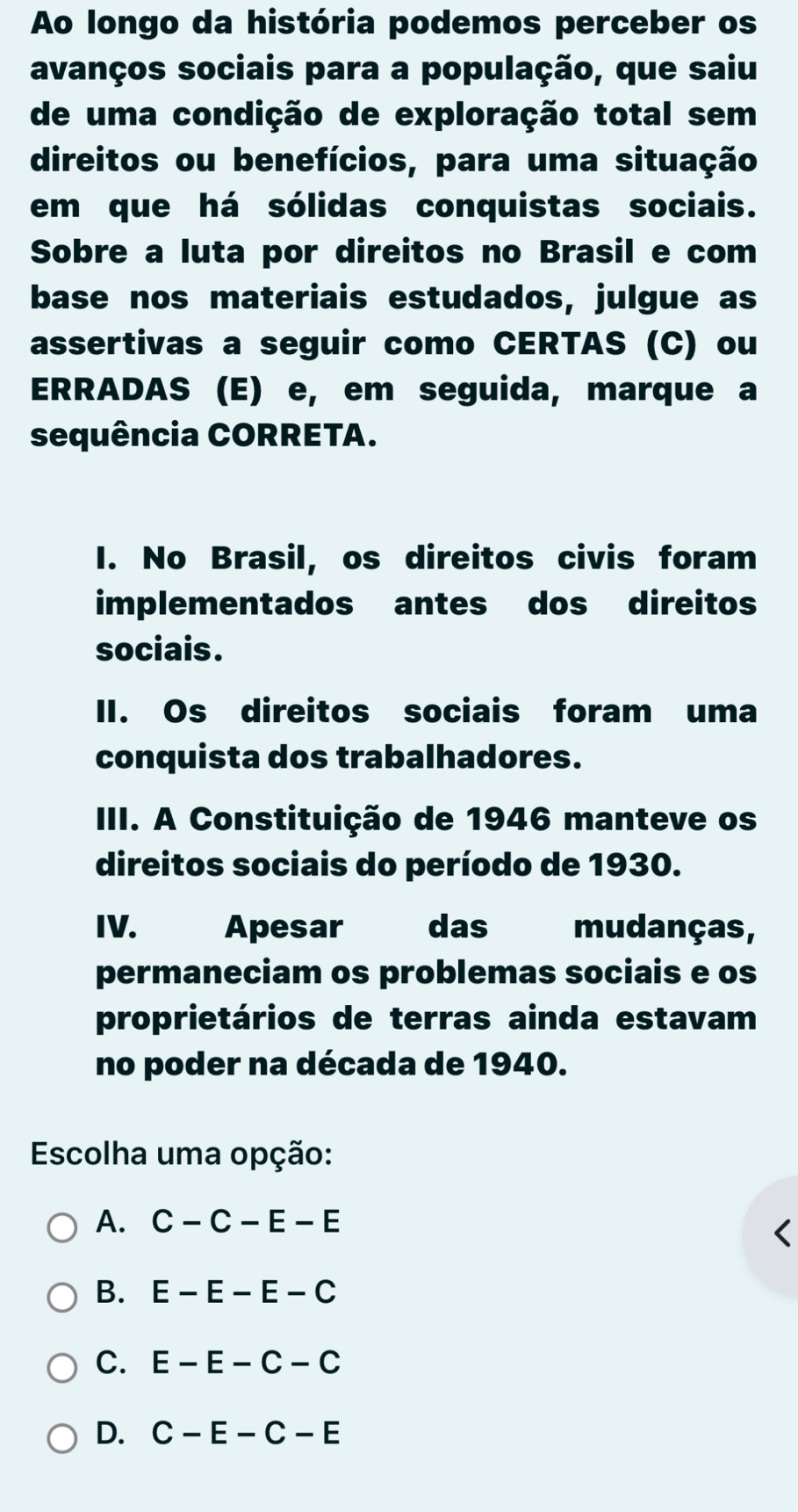 Ao longo da história podemos perceber os
avanços sociais para a população, que saiu
de uma condição de exploração total sem
direitos ou benefícios, para uma situação
em que há sólidas conquistas sociais.
Sobre a luta por direitos no Brasil e com
base nos materiais estudados, julgue as
assertivas a seguir como CERTAS (C) ou
ERRADAS (E) e, em seguida, marque a
sequência CORRETA.
I. No Brasil, os direitos civis foram
implementados antes dos direitos
sociais.
II. Os direitos sociais foram uma
conquista dos trabalhadores.
III. A Constituição de 1946 manteve os
direitos sociais do período de 1930.
IV. Apesar das mudanças,
permaneciam os problemas sociais e os
proprietários de terras ainda estavam
no poder na década de 1940.
Escolha uma opção:
A. C-C-E-E
B. E-E-E-C
C. E-E-C-C
D. C-E-C-E