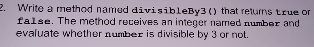 Write a method named divisibleBy3() that returns true or 
fa1se. The method receives an integer named number and 
evaluate whether number is divisible by 3 or not.