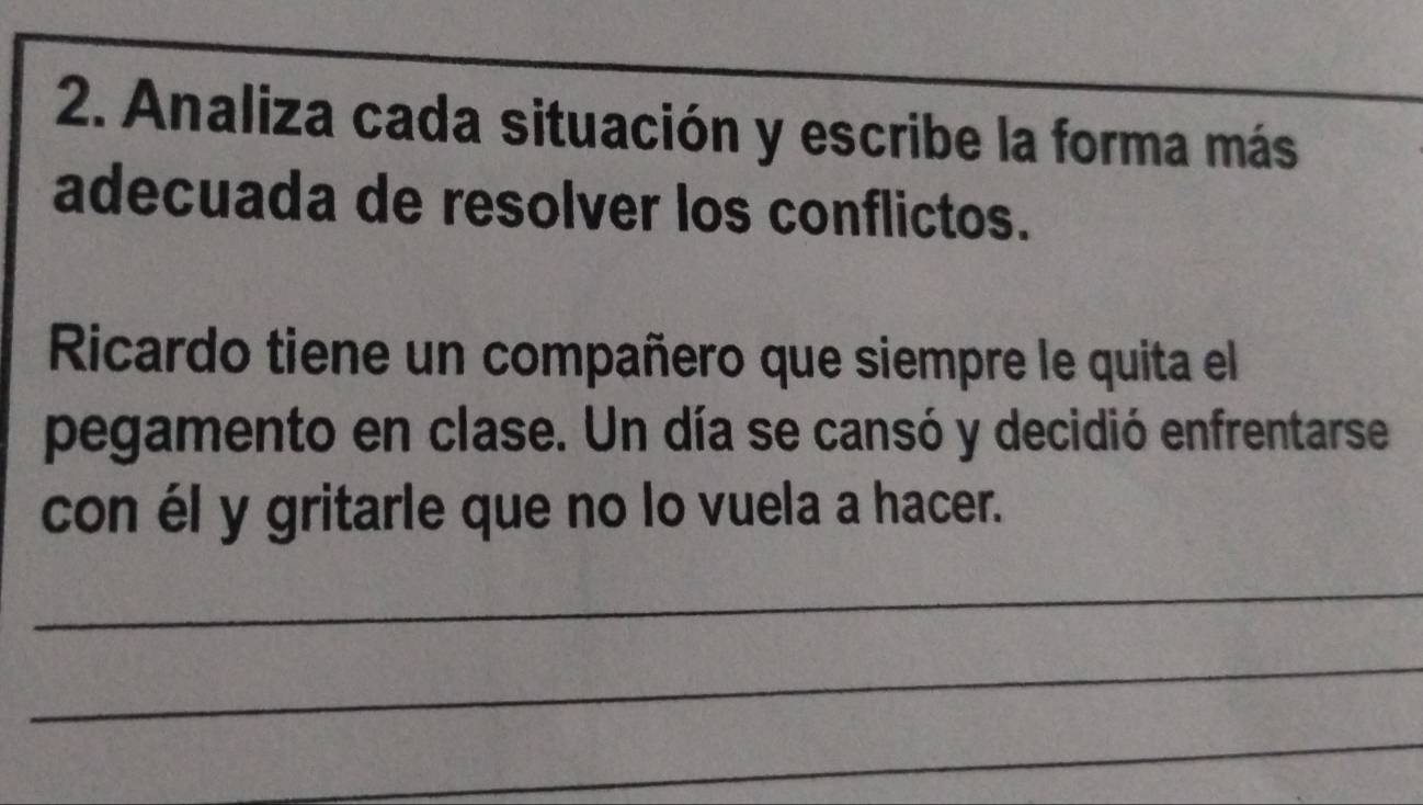 Analiza cada situación y escribe la forma más 
adecuada de resolver los conflictos. 
Ricardo tiene un compañero que siempre le quita el 
pegamento en clase. Un día se cansó y decidió enfrentarse 
con él y gritarle que no lo vuela a hacer. 
_ 
_ 
_