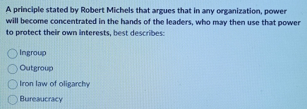 A principle stated by Robert Michels that argues that in any organization, power
will become concentrated in the hands of the leaders, who may then use that power
to protect their own interests, best describes:
Ingroup
Outgroup
Iron law of oligarchy
Bureaucracy