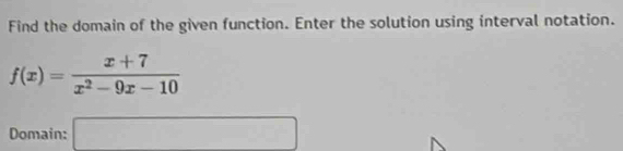 Find the domain of the given function. Enter the solution using interval notation.
f(x)= (x+7)/x^2-9x-10 
Domain: □